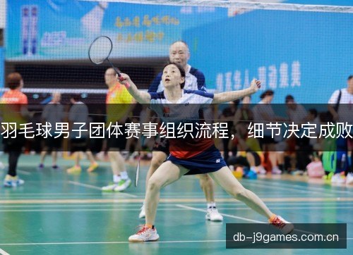 羽毛球男子团体赛事组织流程,细节决定成败 羽毛球男子团体赛事组织流程,细节决定成败